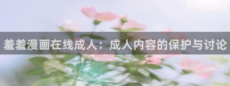 age动漫下载动漫全免费：羞羞漫画在线成人：成人内容的保护与讨论